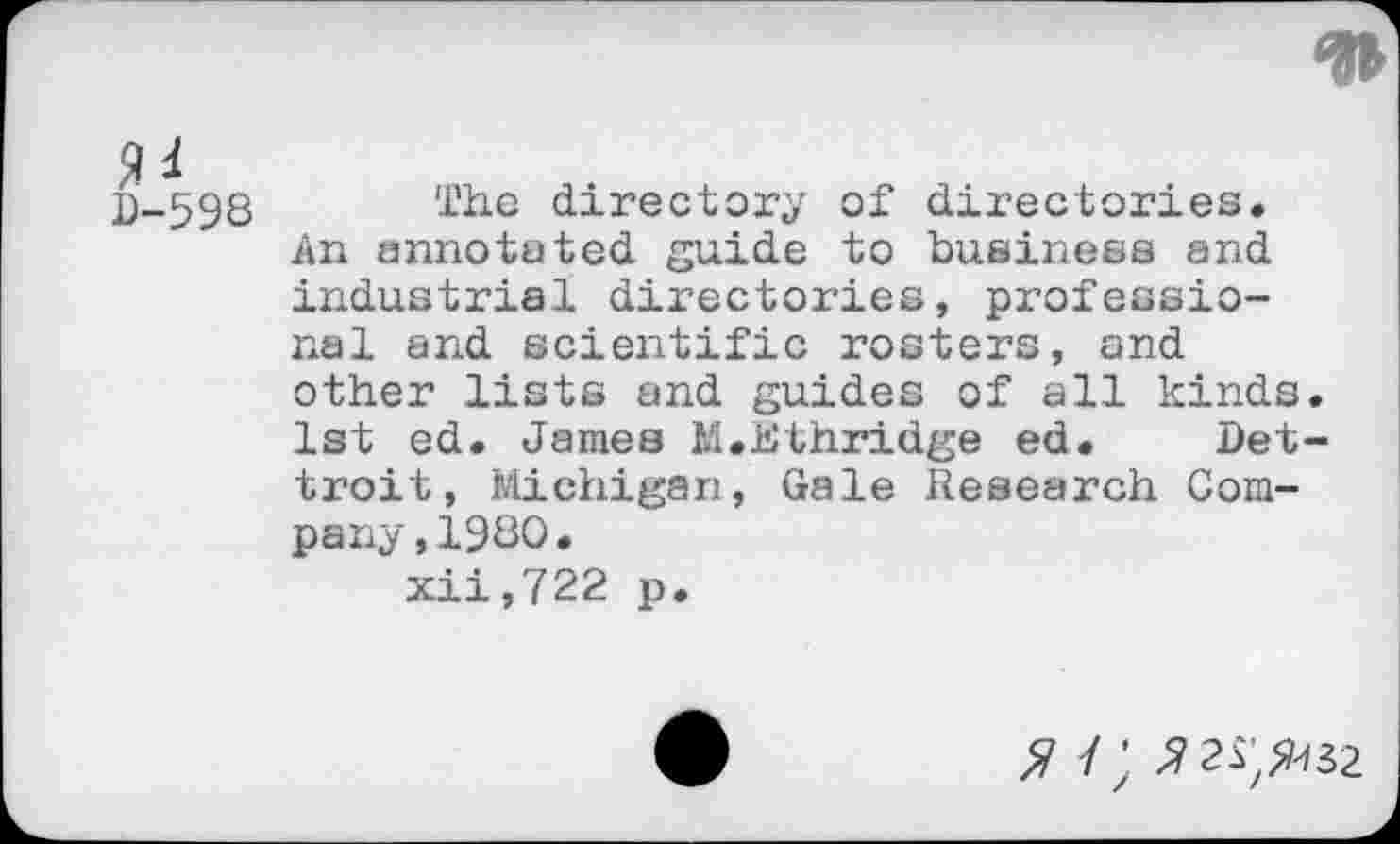 ﻿
D-598
The directory of directories. An annotated guide to business and industrial directories, professional and scientific rosters, and other lists and guides of all kinds. 1st ed. James M.Jtithridge ed. Det-troit, Michigan, Gale Research Company ,1980.
xii,722 p.
